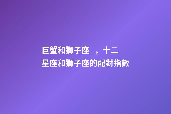 巨蟹和獅子座，十二星座和獅子座的配對指數-第1張-觀點-玄機派